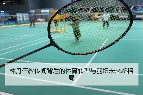 林丹任教传闻背后的体育转型与羽坛未来新格局