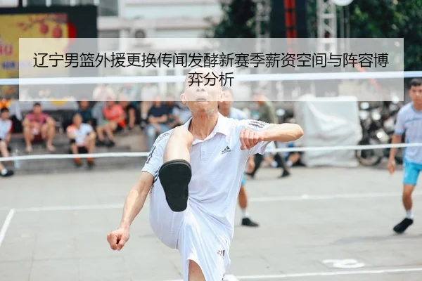 辽宁男篮外援更换传闻发酵新赛季薪资空间与阵容博弈分析