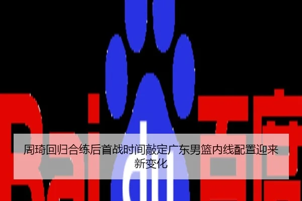 周琦回归合练后首战时间敲定广东男篮内线配置迎来新变化