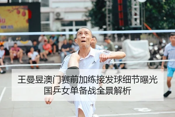 王曼昱澳门赛前加练接发球细节曝光 国乒女单备战全景解析