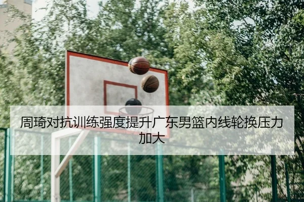 周琦对抗训练强度提升广东男篮内线轮换压力加大
