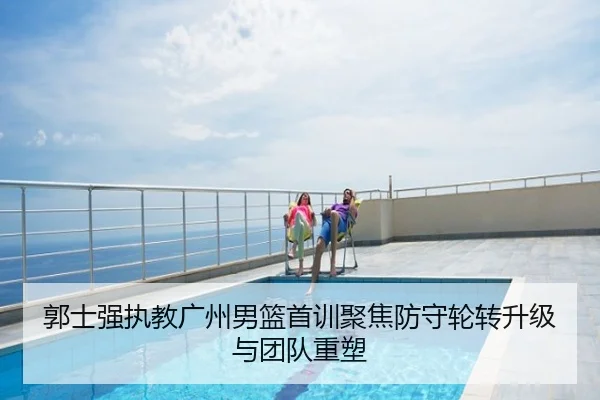 郭士强执教广州男篮首训聚焦防守轮转升级与团队重塑