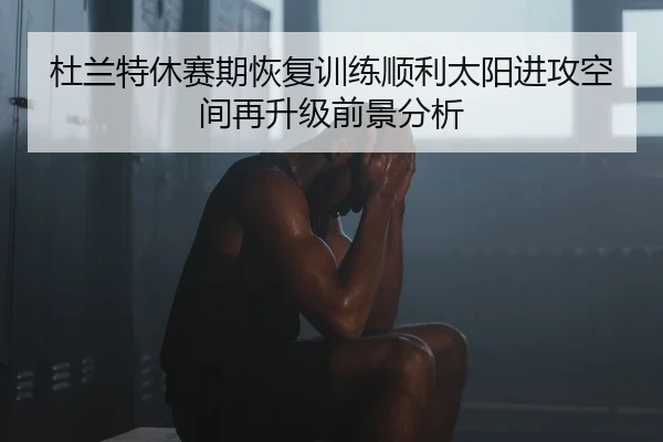 杜兰特休赛期恢复训练顺利太阳进攻空间再升级前景分析