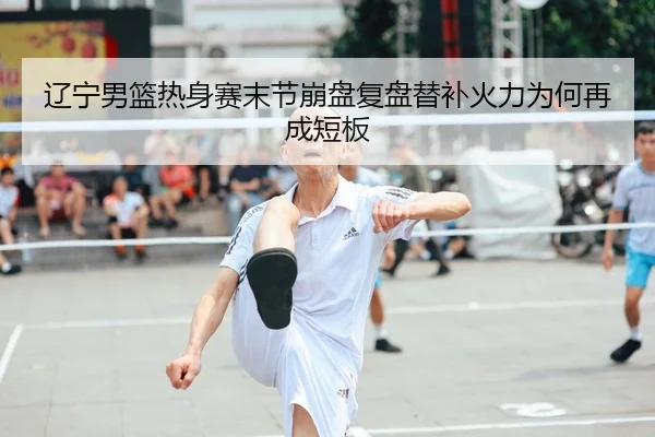辽宁男篮热身赛末节崩盘复盘替补火力为何再成短板