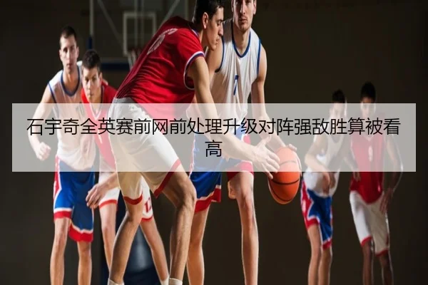 石宇奇全英赛前网前处理升级对阵强敌胜算被看高
